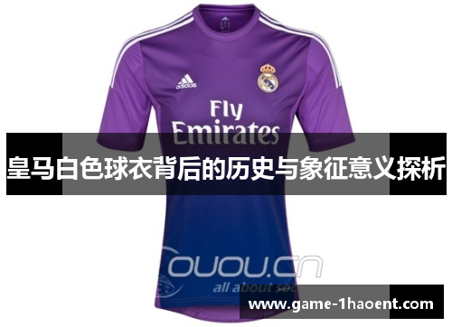 皇马白色球衣背后的历史与象征意义探析 皇马白色球衣背后的历史与象征意义探析