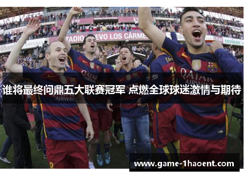 谁将最终问鼎五大联赛冠军 点燃全球球迷激情与期待 谁将最终问鼎五大联赛冠军 点燃全球球迷激情与期待